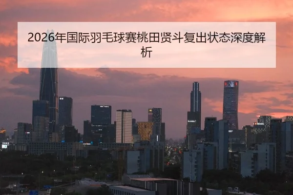 2026年国际羽毛球赛桃田贤斗复出状态深度解析
