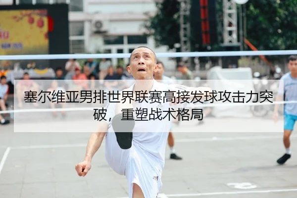 塞尔维亚男排世界联赛高接发球攻击力突破，重塑战术格局