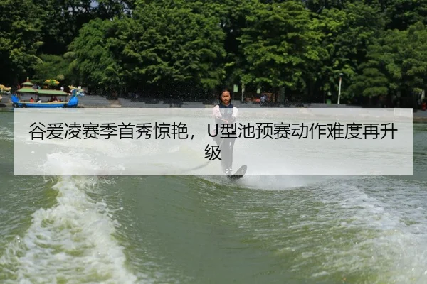 谷爱凌赛季首秀惊艳，U型池预赛动作难度再升级