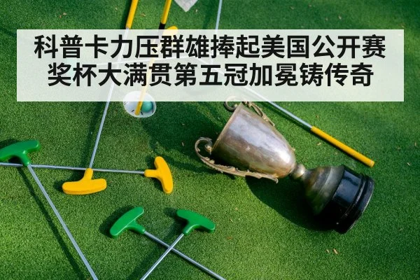 科普卡力压群雄捧起美国公开赛奖杯大满贯第五冠加冕铸传奇